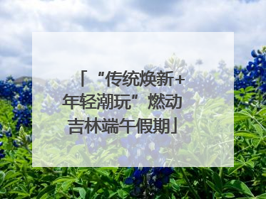 “传统焕新+年轻潮玩”燃动吉林端午假期