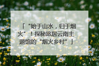 “始于山水，归于烟火”！探秘旅居云南主题馆的“烟火乡村”