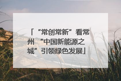 “常创常新”看常州 “中国新能源之城”引领绿色发展