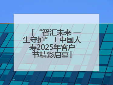 “智汇未来 一生守护”！中国人寿2025年客户节精彩启幕