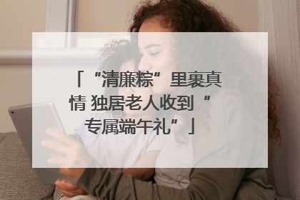 “清廉粽”里裹真情 独居老人收到“专属端午礼”