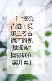 “聚焦古迹：爱尔兰考古遗产的视觉探索”摄影展在蓉开幕