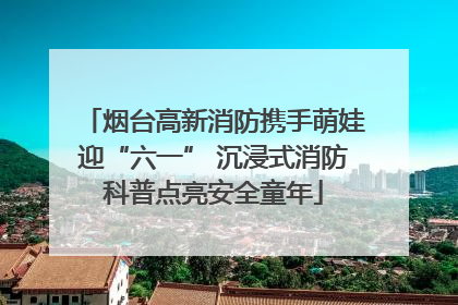 烟台高新消防携手萌娃迎“六一” 沉浸式消防科普点亮安全童年