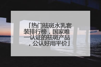 热门祛斑水乳套装排行榜，国家唯一认证的祛斑产品，公认好用平价