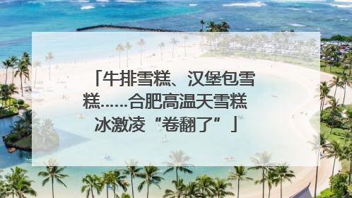 牛排雪糕、汉堡包雪糕……合肥高温天雪糕冰激凌“卷翻了”