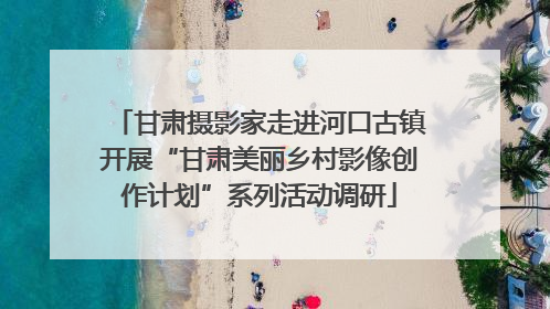 甘肃摄影家走进河口古镇开展“甘肃美丽乡村影像创作计划”系列活动调研