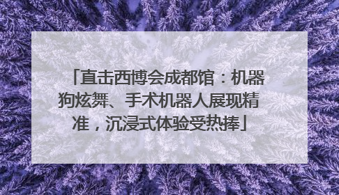 直击西博会成都馆：机器狗炫舞、手术机器人展现精准，沉浸式体验受热捧