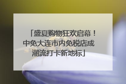 盛夏购物狂欢启幕！中免大连市内免税店成潮流打卡新地标