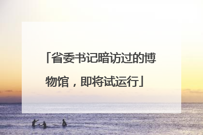 省委书记暗访过的博物馆，即将试运行