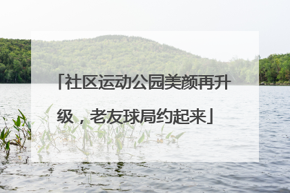 社区运动公园美颜再升级，老友球局约起来