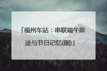 福州车站：串联端午旅途与节日记忆(图)