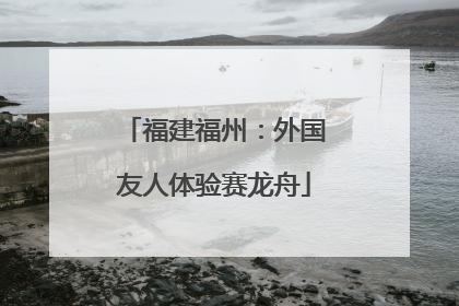 福建福州：外国友人体验赛龙舟