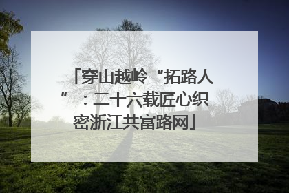 穿山越岭“拓路人”：二十六载匠心织密浙江共富路网