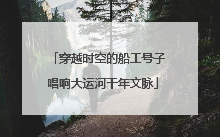 穿越时空的船工号子唱响大运河千年文脉