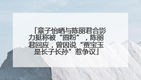 章子怡晒与陈丽君合影力挺称被“圈粉”，陈丽君回应，曾因说“贾宝玉是长子长孙”惹争议