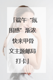 端午“氛围感”渐浓 快来甲骨文主题邮局打卡