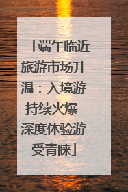 端午临近旅游市场升温：入境游持续火爆 深度体验游受青睐