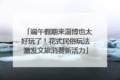 端午假期来淄博也太好玩了！花式民俗玩法激发文旅消费新活力