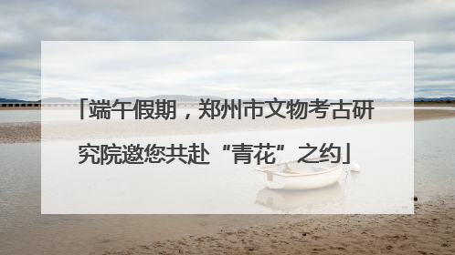 端午假期，郑州市文物考古研究院邀您共赴“青花”之约