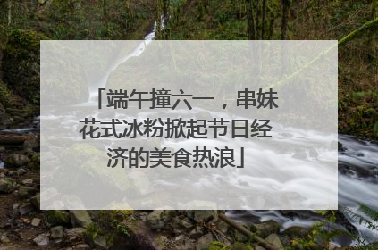端午撞六一，串妹花式冰粉掀起节日经济的美食热浪