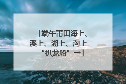 端午莆田海上、溪上、湖上、沟上“扒龙船”→