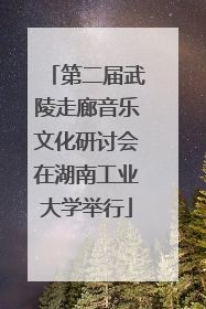 第二届武陵走廊音乐文化研讨会在湖南工业大学举行