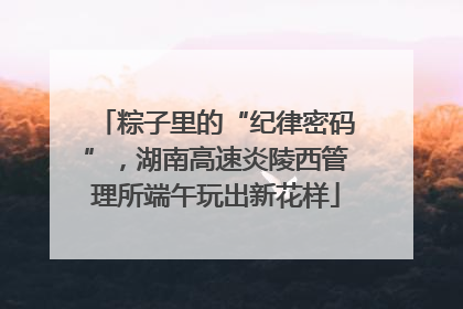 粽子里的“纪律密码”，湖南高速炎陵西管理所端午玩出新花样