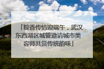 粽香传情迎端午，武汉东西湖区城管邀请城市美容师共赏传统韵味