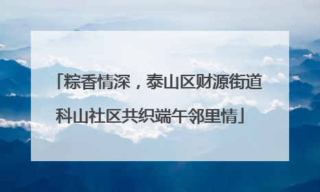 粽香情深，泰山区财源街道科山社区共织端午邻里情