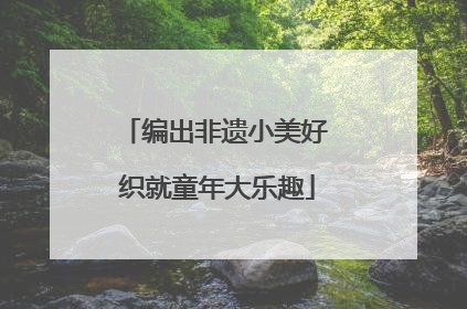 编出非遗小美好 织就童年大乐趣