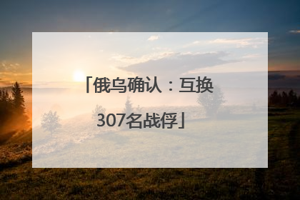 俄乌确认：互换307名战俘