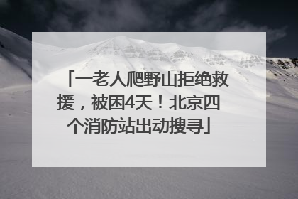 一老人爬野山拒绝救援，被困4天！北京四个消防站出动搜寻