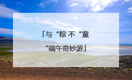 与“粽 不“童“端午奇妙游