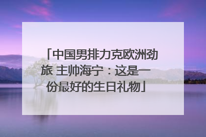 中国男排力克欧洲劲旅 主帅海宁：这是一份最好的生日礼物