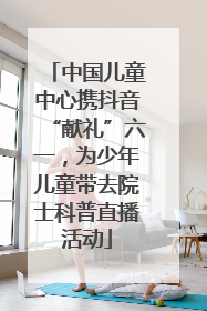 中国儿童中心携抖音“献礼”六一，为少年儿童带去院士科普直播活动