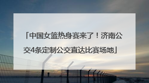 中国女篮热身赛来了！济南公交4条定制公交直达比赛场地