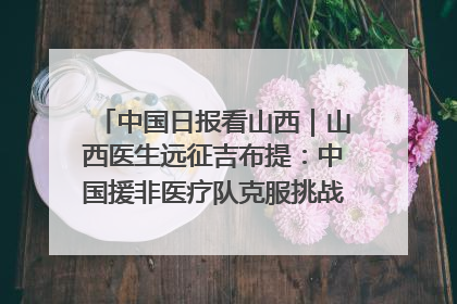 中国日报看山西｜山西医生远征吉布提：中国援非医疗队克服挑战救助非洲患者