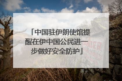 中国驻伊朗使馆提醒在伊中国公民进一步做好安全防护