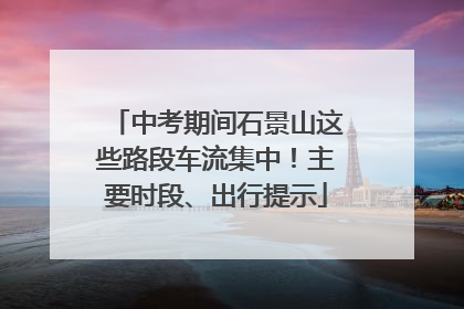 中考期间石景山这些路段车流集中！主要时段、出行提示
