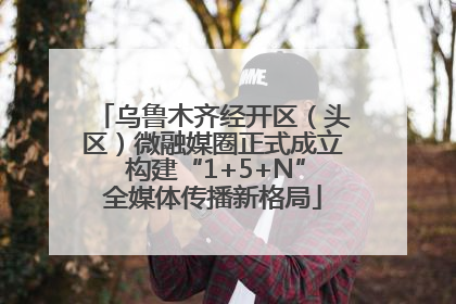 乌鲁木齐经开区（头区）微融媒圈正式成立 构建“1+5+N”全媒体传播新格局