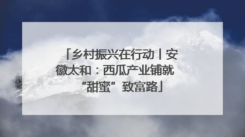 乡村振兴在行动丨安徽太和：西瓜产业铺就“甜蜜”致富路