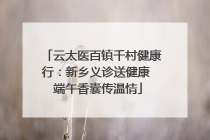 云太医百镇千村健康行：新乡义诊送健康 端午香囊传温情