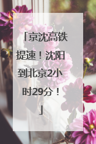 京沈高铁提速！沈阳到北京2小时29分！