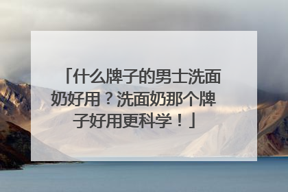 什么牌子的男士洗面奶好用？洗面奶那个牌子好用更科学！