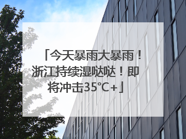 今天暴雨大暴雨！浙江持续湿哒哒！即将冲击35℃+