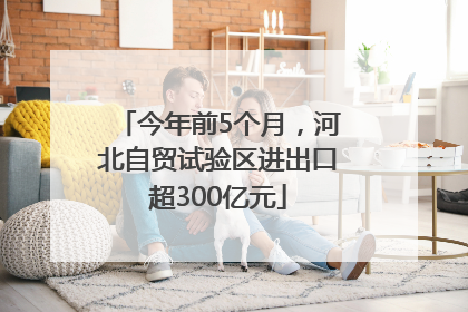 今年前5个月，河北自贸试验区进出口超300亿元