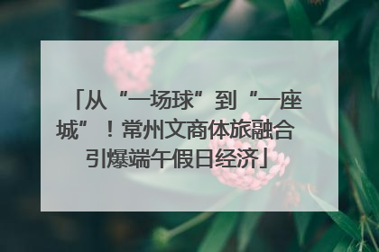 从“一场球”到“一座城”！常州文商体旅融合引爆端午假日经济