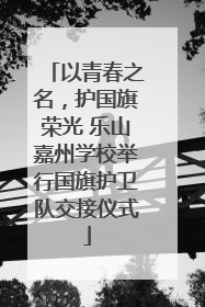 以青春之名，护国旗荣光 乐山嘉州学校举行国旗护卫队交接仪式