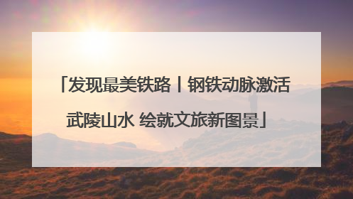 发现最美铁路丨钢铁动脉激活武陵山水 绘就文旅新图景