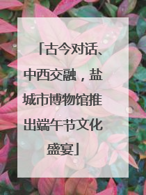 古今对话、中西交融，盐城市博物馆推出端午节文化盛宴